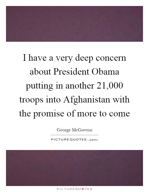 I have a very deep concern about President Obama putting in another 21,000 troops into Afghanistan with the promise of more to come Picture Quote #1