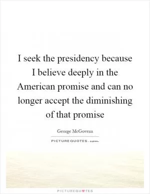 I seek the presidency because I believe deeply in the American promise and can no longer accept the diminishing of that promise Picture Quote #1