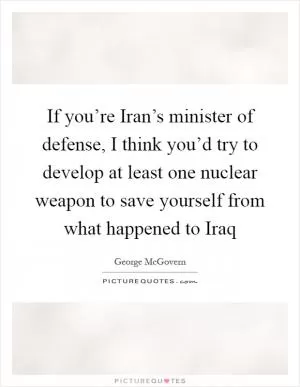 If you’re Iran’s minister of defense, I think you’d try to develop at least one nuclear weapon to save yourself from what happened to Iraq Picture Quote #1