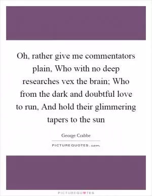 Oh, rather give me commentators plain, Who with no deep researches vex the brain; Who from the dark and doubtful love to run, And hold their glimmering tapers to the sun Picture Quote #1