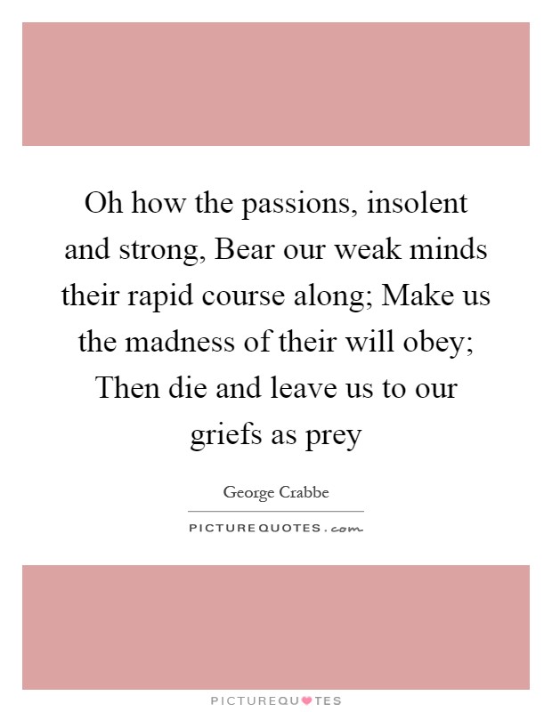 Oh how the passions, insolent and strong, Bear our weak minds their rapid course along; Make us the madness of their will obey; Then die and leave us to our griefs as prey Picture Quote #1