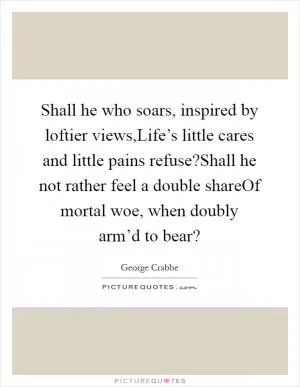 Shall he who soars, inspired by loftier views,Life’s little cares and little pains refuse?Shall he not rather feel a double shareOf mortal woe, when doubly arm’d to bear? Picture Quote #1