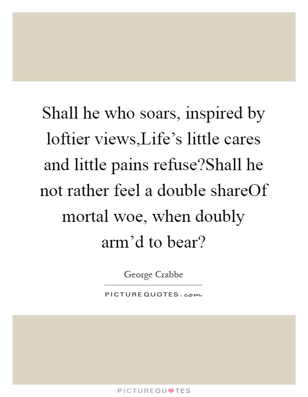 Shall he who soars, inspired by loftier views,Life's little cares and little pains refuse?Shall he not rather feel a double shareOf mortal woe, when doubly arm'd to bear? Picture Quote #1
