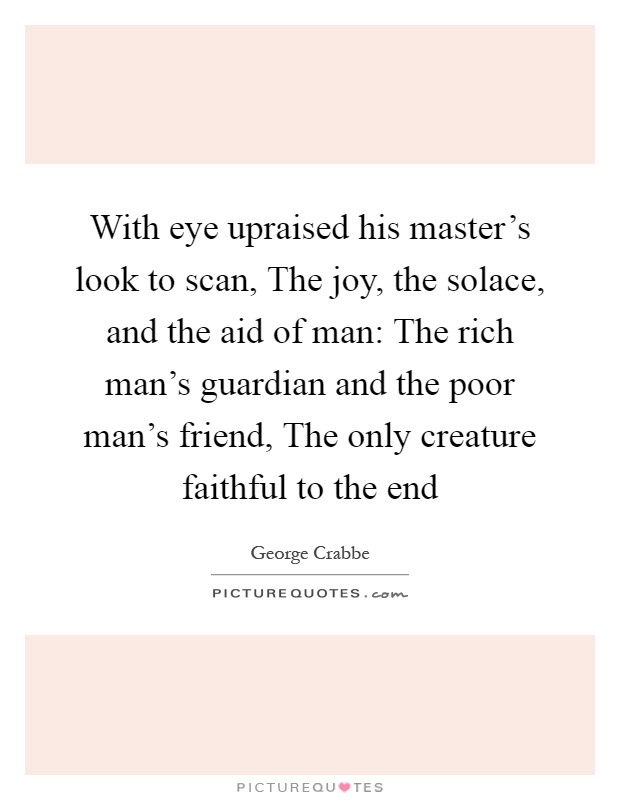 With eye upraised his master's look to scan, The joy, the solace, and the aid of man: The rich man's guardian and the poor man's friend, The only creature faithful to the end Picture Quote #1