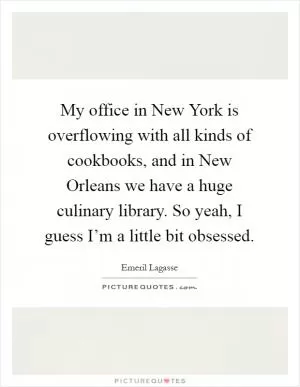 My office in New York is overflowing with all kinds of cookbooks, and in New Orleans we have a huge culinary library. So yeah, I guess I’m a little bit obsessed Picture Quote #1
