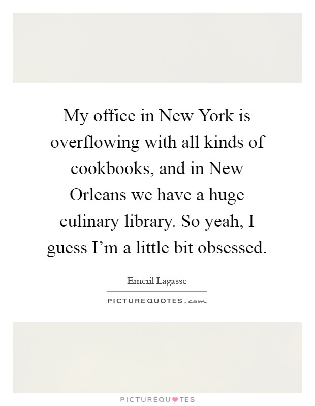 My office in New York is overflowing with all kinds of cookbooks, and in New Orleans we have a huge culinary library. So yeah, I guess I'm a little bit obsessed Picture Quote #1