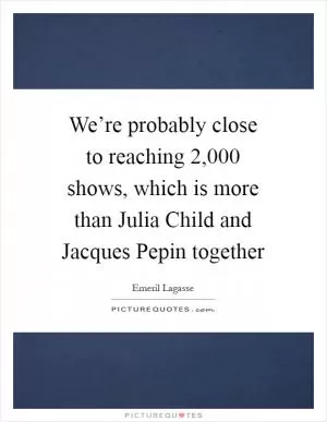 We’re probably close to reaching 2,000 shows, which is more than Julia Child and Jacques Pepin together Picture Quote #1