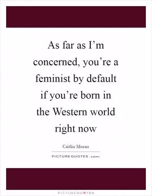 As far as I’m concerned, you’re a feminist by default if you’re born in the Western world right now Picture Quote #1