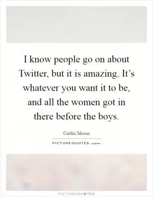 I know people go on about Twitter, but it is amazing. It’s whatever you want it to be, and all the women got in there before the boys Picture Quote #1