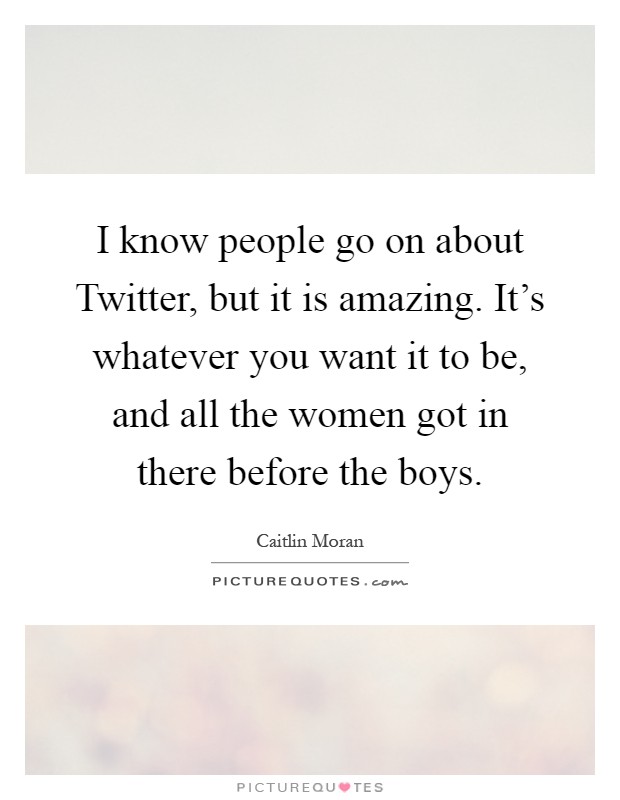 I know people go on about Twitter, but it is amazing. It's whatever you want it to be, and all the women got in there before the boys Picture Quote #1