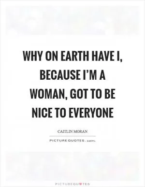Why on earth have I, because I’m a woman, got to be nice to everyone Picture Quote #1
