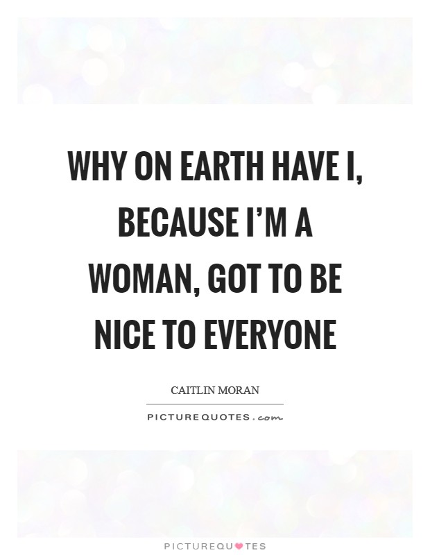 Why on earth have I, because I'm a woman, got to be nice to everyone Picture Quote #1