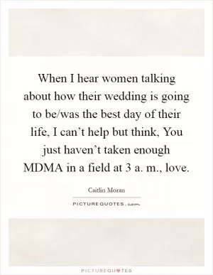 When I hear women talking about how their wedding is going to be/was the best day of their life, I can’t help but think, You just haven’t taken enough MDMA in a field at 3 a. m., love Picture Quote #1