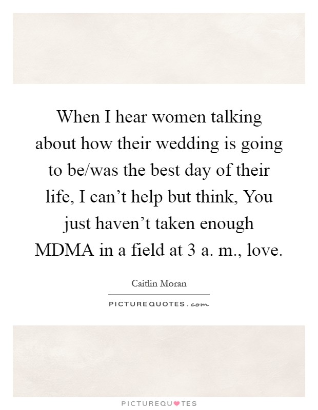 When I hear women talking about how their wedding is going to be/was the best day of their life, I can't help but think, You just haven't taken enough MDMA in a field at 3 a. m., love Picture Quote #1