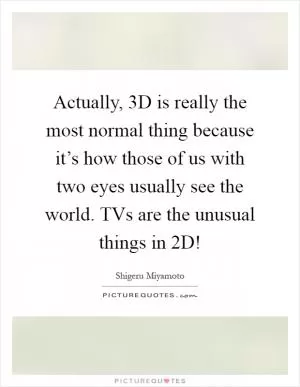 Actually, 3D is really the most normal thing because it’s how those of us with two eyes usually see the world. TVs are the unusual things in 2D! Picture Quote #1
