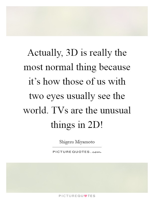 Actually, 3D is really the most normal thing because it's how those of us with two eyes usually see the world. TVs are the unusual things in 2D! Picture Quote #1