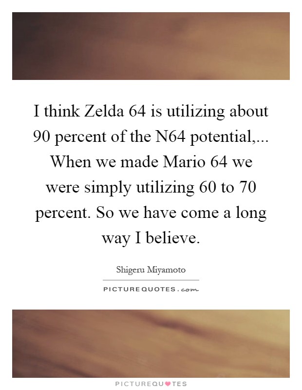 I think Zelda 64 is utilizing about 90 percent of the N64 potential,... When we made Mario 64 we were simply utilizing 60 to 70 percent. So we have come a long way I believe Picture Quote #1