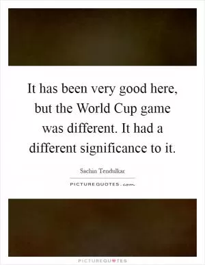 It has been very good here, but the World Cup game was different. It had a different significance to it Picture Quote #1