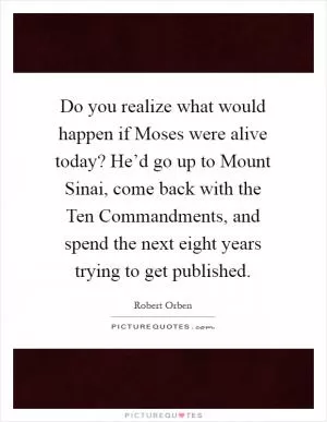 Do you realize what would happen if Moses were alive today? He’d go up to Mount Sinai, come back with the Ten Commandments, and spend the next eight years trying to get published Picture Quote #1