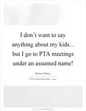 I don’t want to say anything about my kids... but I go to PTA meetings under an assumed name! Picture Quote #1