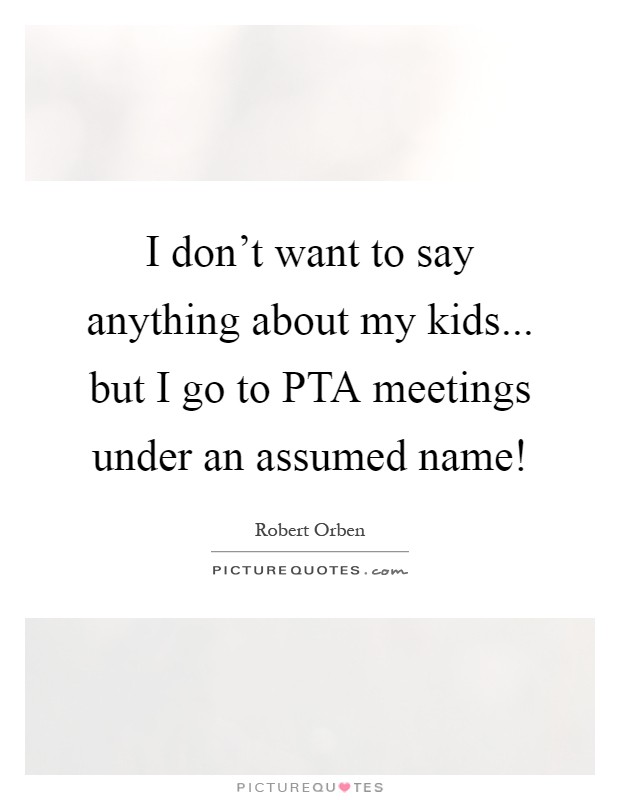 I don't want to say anything about my kids... but I go to PTA meetings under an assumed name! Picture Quote #1