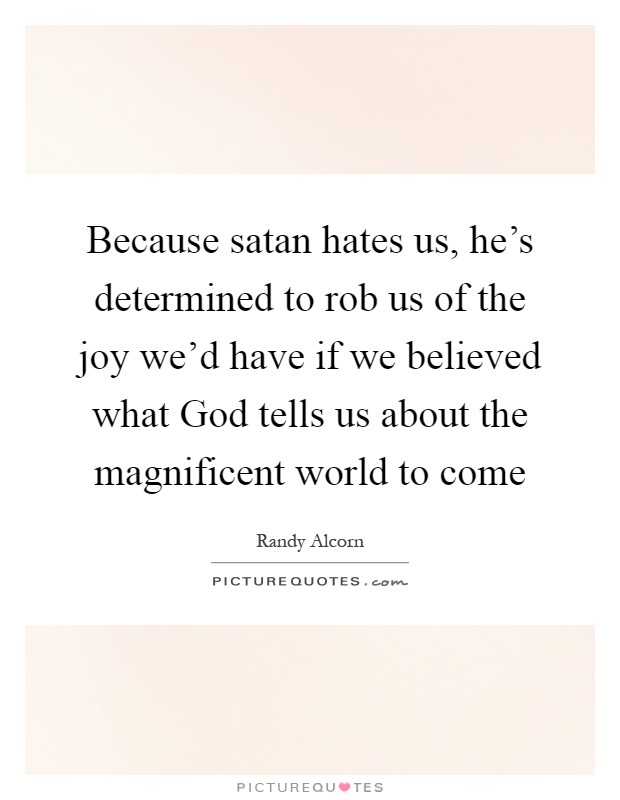 Because satan hates us, he's determined to rob us of the joy we'd have if we believed what God tells us about the magnificent world to come Picture Quote #1