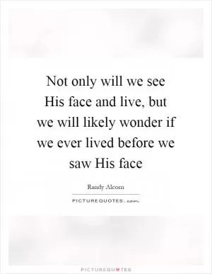 Not only will we see His face and live, but we will likely wonder if we ever lived before we saw His face Picture Quote #1