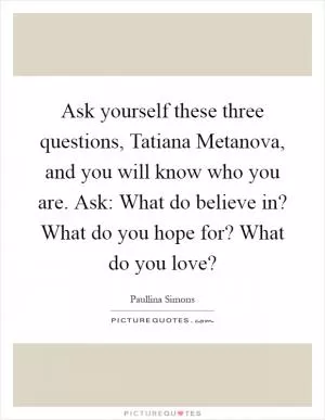 Ask yourself these three questions, Tatiana Metanova, and you will know who you are. Ask: What do believe in? What do you hope for? What do you love? Picture Quote #1