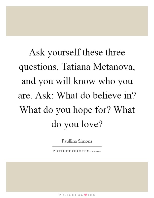Ask yourself these three questions, Tatiana Metanova, and you will know who you are. Ask: What do believe in? What do you hope for? What do you love? Picture Quote #1