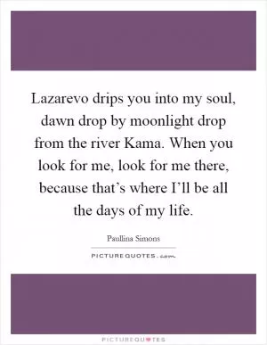 Lazarevo drips you into my soul, dawn drop by moonlight drop from the river Kama. When you look for me, look for me there, because that’s where I’ll be all the days of my life Picture Quote #1