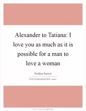 Alexander to Tatiana: I love you as much as it is possible for a man to love a woman Picture Quote #1