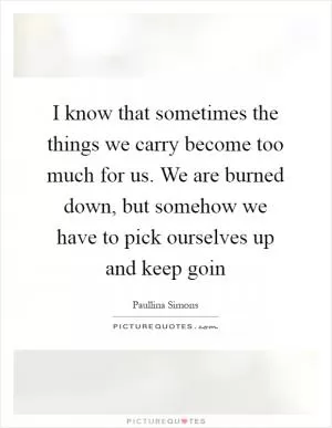 I know that sometimes the things we carry become too much for us. We are burned down, but somehow we have to pick ourselves up and keep goin Picture Quote #1