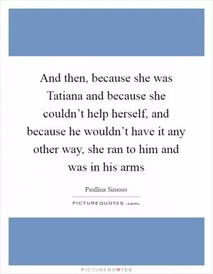 And then, because she was Tatiana and because she couldn’t help herself, and because he wouldn’t have it any other way, she ran to him and was in his arms Picture Quote #1