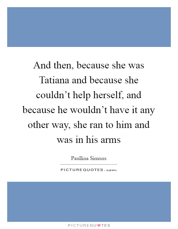 And then, because she was Tatiana and because she couldn't help herself, and because he wouldn't have it any other way, she ran to him and was in his arms Picture Quote #1