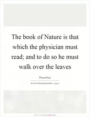 The book of Nature is that which the physician must read; and to do so he must walk over the leaves Picture Quote #1