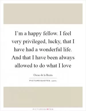I’m a happy fellow. I feel very privileged, lucky, that I have had a wonderful life. And that I have been always allowed to do what I love Picture Quote #1