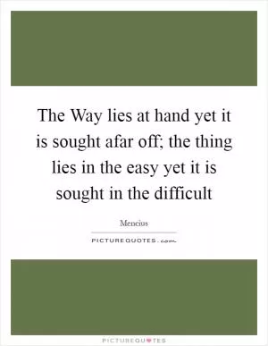 The Way lies at hand yet it is sought afar off; the thing lies in the easy yet it is sought in the difficult Picture Quote #1