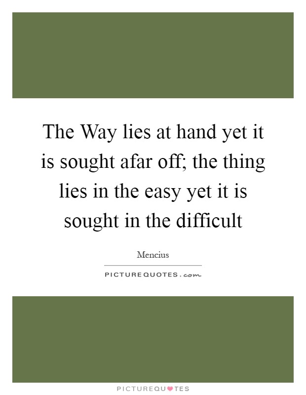 The Way lies at hand yet it is sought afar off; the thing lies in the easy yet it is sought in the difficult Picture Quote #1