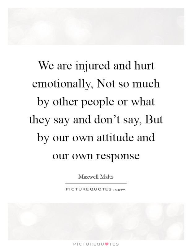 We are injured and hurt emotionally, Not so much by other people or what they say and don't say, But by our own attitude and our own response Picture Quote #1