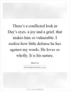 There’s a conflicted look in Day’s eyes, a joy and a grief, that makes him so vulnerable. I realize how little defense he has against my words. He loves so wholly. It is his nature Picture Quote #1