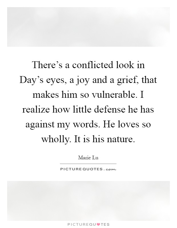 There's a conflicted look in Day's eyes, a joy and a grief, that makes him so vulnerable. I realize how little defense he has against my words. He loves so wholly. It is his nature Picture Quote #1