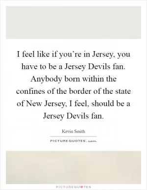 I feel like if you’re in Jersey, you have to be a Jersey Devils fan. Anybody born within the confines of the border of the state of New Jersey, I feel, should be a Jersey Devils fan Picture Quote #1