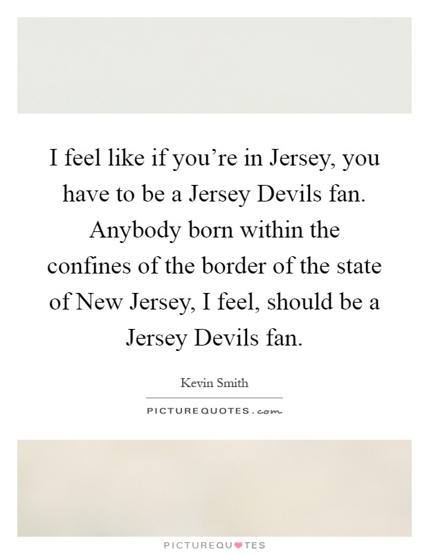 I feel like if you're in Jersey, you have to be a Jersey Devils fan. Anybody born within the confines of the border of the state of New Jersey, I feel, should be a Jersey Devils fan Picture Quote #1