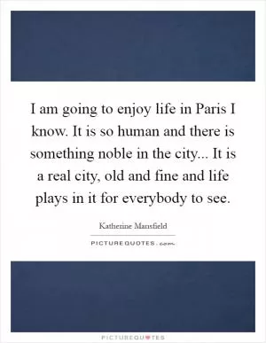 I am going to enjoy life in Paris I know. It is so human and there is something noble in the city... It is a real city, old and fine and life plays in it for everybody to see Picture Quote #1