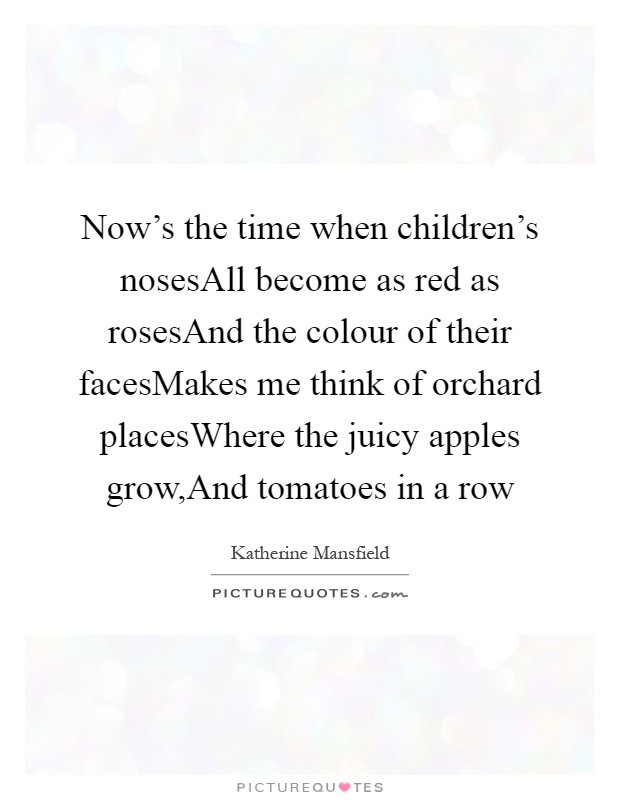 Now's the time when children's nosesAll become as red as rosesAnd the colour of their facesMakes me think of orchard placesWhere the juicy apples grow,And tomatoes in a row Picture Quote #1