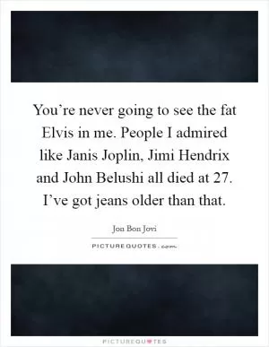You’re never going to see the fat Elvis in me. People I admired like Janis Joplin, Jimi Hendrix and John Belushi all died at 27. I’ve got jeans older than that Picture Quote #1