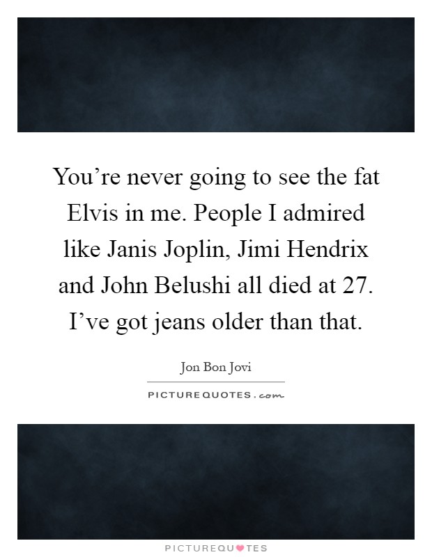 You're never going to see the fat Elvis in me. People I admired like Janis Joplin, Jimi Hendrix and John Belushi all died at 27. I've got jeans older than that Picture Quote #1