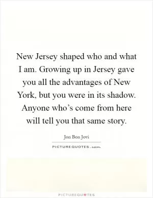 New Jersey shaped who and what I am. Growing up in Jersey gave you all the advantages of New York, but you were in its shadow. Anyone who’s come from here will tell you that same story Picture Quote #1