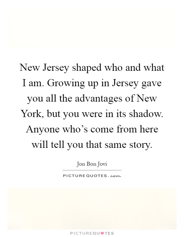 New Jersey shaped who and what I am. Growing up in Jersey gave you all the advantages of New York, but you were in its shadow. Anyone who's come from here will tell you that same story Picture Quote #1