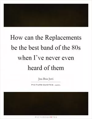 How can the Replacements be the best band of the 80s when I’ve never even heard of them Picture Quote #1